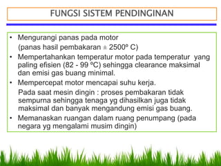 FUNGSI SISTEM PENDINGINAN
• Mengurangi panas pada motor
(panas hasil pembakaran ± 2500º C)
• Mempertahankan temperatur motor pada temperatur yang
paling efisien (82 - 99 ºC) sehingga clearance maksimal
dan emisi gas buang minimal.
• Mempercepat motor mencapai suhu kerja.
Pada saat mesin dingin : proses pembakaran tidak
sempurna sehingga tenaga yg dihasilkan juga tidak
maksimal dan banyak mengandung emisi gas buang.
• Memanaskan ruangan dalam ruang penumpang (pada
negara yg mengalami musim dingin)
 