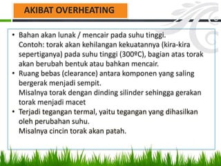 • Bahan akan lunak / mencair pada suhu tinggi.
Contoh: torak akan kehilangan kekuatannya (kira-kira
sepertiganya) pada suhu tinggi (300ºC), bagian atas torak
akan berubah bentuk atau bahkan mencair.
• Ruang bebas (clearance) antara komponen yang saling
bergerak menjadi sempit.
Misalnya torak dengan dinding silinder sehingga gerakan
torak menjadi macet
• Terjadi tegangan termal, yaitu tegangan yang dihasilkan
oleh perubahan suhu.
Misalnya cincin torak akan patah.
AKIBAT OVERHEATING
 