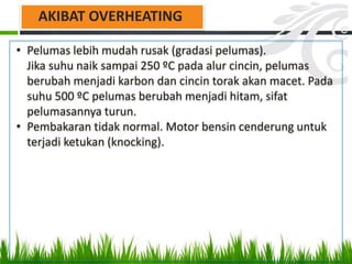 • Pelumas lebih mudah rusak (gradasi pelumas).
Jika suhu naik sampai 250 ºC pada alur cincin, pelumas
berubah menjadi karbon dan cincin torak akan macet. Pada
suhu 500 ºC pelumas berubah menjadi hitam, sifat
pelumasannya turun.
• Pembakaran tidak normal. Motor bensin cenderung untuk
terjadi ketukan (knocking).
AKIBAT OVERHEATING
 
