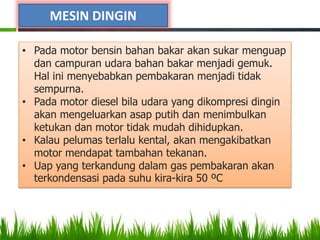 MESIN DINGIN
• Pada motor bensin bahan bakar akan sukar menguap
dan campuran udara bahan bakar menjadi gemuk.
Hal ini menyebabkan pembakaran menjadi tidak
sempurna.
• Pada motor diesel bila udara yang dikompresi dingin
akan mengeluarkan asap putih dan menimbulkan
ketukan dan motor tidak mudah dihidupkan.
• Kalau pelumas terlalu kental, akan mengakibatkan
motor mendapat tambahan tekanan.
• Uap yang terkandung dalam gas pembakaran akan
terkondensasi pada suhu kira-kira 50 ºC
 