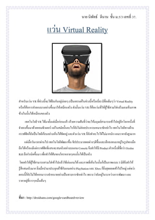 นาย นิพัทธ์ ดีนาน ชั้น ม.5/3 เลขที่ 37.
สาหรับแว่น VR ที่ช่วงนี้จะได้ยินกันอยู่บ่อยๆ (เป็นเทรนด์ในช่วงนี้หรือเนี่ย) มีชื่อเต็มๆว่า Virtual Reality
หรือก็คือการจาลองบางอย่างขึ้นมาให้เสมือนจริง ดังนั้นแว่น VR ก็คือแว่นที่ให้ผู้ใช้สวมใส่แล้วมองเห็นภาพ
ข้างในนั้นได้เหมือนของจริง
เทคโนโลยี VR ได้มาตั้งแต่เมื่อก่อนแล้ว ด้วยความฝันที่ว่าจะให้มนุษย์สามารถเข้าไปอยู่อีกโลกหนึ่งที่
จาลองขึ้นมาด้วยคอมพิวเตอร์ แต่ในสมัยนั้นอะไรก็ยังไม่ค่อยประจวบเหมาะซักเท่าไร เทคโนโลยีทางด้าน
กราฟฟิคก็ยังเป็นโพลีก้อนอย่างเห็นได้ชัดอยู่ และตัวแว่น VR ก็ยังทาอะไรได้ไม่มากนัก แถมราคายังสูงมาก
แต่เมื่อวันเวลาผ่านไป เทคโนโลยีพัฒนาขึ้น ชิปประมวลผลต่างๆดีขึ้นและเล็กลงจนมาอยู่ในรูปของมือ
ถือได้หรือแม้แต่กราฟฟิคที่แสนจะสมจริงอย่างบนเกม Console จึงทาให้มี Product ตัวหนึ่งที่ชื่อว่า Oculus
Rift ถือกาเนิดขึ้นมา เพื่อทาให้ฝันของใครหลายๆคนนั้นได้เป็นจริง
โดยทาให้ผู้ใช้สามารถสวมใส่เข้าไปแล้วใช้เล่นเกมได้และภาพที่เห็นในนั้นก็เป็นภาพแบบ 3 มิติจึงทาให้
รู้สึกสมจริงมาก ยิ่งเมื่อนามาประยุกต์ใช้กับเกมอย่าง PlayStation และ Xbox ก็ยิ่งสุดยอดเข้าไปใหญ่ แต่ทว่า
ตอนนี้ก็ยังไม่ได้ออกมาวางจาหนายอย่างเป็นทางการซักเท่าไร เพราะว่ายังอยู่ในระหว่างการพัฒนา และ
ราคาอยู่ที่ราวๆหมื่นต้นๆ
ที่มา : http://droidsans.com/google-cardboard-review
 