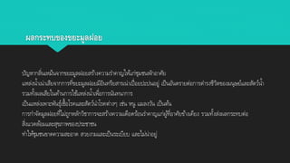 ผลกระทบของขยะมูลฝอย
ปัญหากลิ่นเหม็นจากขยะมูลฝอยสร้างความราคาญให้แก่ชุมชนพักอาศัย
แหล่งน้าเน่าเสียจากการที่ขยะมูลฝอยมีอินทรียสารเน่าเปื่อยปะปนอยู่ เป็นอันตรายต่อการดารงชีวิตของมนุษย์และสัตว์น้า
รวมทั้งผลเสียในด้านการใช้แหล่งน้าเพื่อการนันทนาการ
เป็นแหล่งเพาะพันธุ์เชื้อโรคและสัตว์นาโรคต่างๆ เช่น หนู แมลงวัน เป็นต้น
การกาจัดมูลฝอยที่ไม่ถูกหลักวิชาการจะสร้างความเดือดร้อนราคาญแก่ผู้ที่อาศัยข้างเคียง รวมทั้งส่งผลกระทบต่อ
สิ่งแวดล้อมและสุขภาพของประชาชน
ทาให้ชุมชนขาดความสะอาด สวยงามและเป็นระเบียบ และไม่น่าอยู่
 