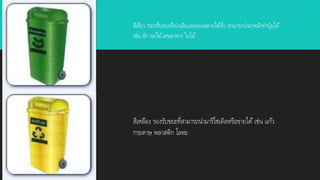 สีเขียว รองรับขยะที่เน่าเสียและย่อยสลายได้เร็ว สามารถนามาหมักทาปุ๋ยได้
เช่น ผัก ผลไม้เศษอาหาร ใบไม้
สีเหลือง รองรับขยะที่สามารถนามารีไซเคิลหรือขายได้ เช่น แก้ว
กระดาษ พลาสติก โลหะ
 