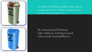 สีเทาฝาสีส้ม รองรับขยะที่มีอันตรายต่อสิ่งมีชีวิต และสิ่งแวดล้อม เช่น
หลอดฟลูออเรสเซนต์ ขวดยา ถ่านไฟฉาย กระป๋องสีสเปรย์ กระป๋อง
ยาฆ่าแมลง ภาชนะบรรจุสารอันตรายต่าง ๆ
สีฟ้า รองรับขยะย่อยสลายไม่ได้ ไม่เป็นพิษและ
ไม่คุ้มค่าการรีไซเคิล เช่น พลาสติกห่อลูกอม ซองบะหมี่
สาเร็จรูป ถุงพลาสติก โฟมและฟอล์ยที่เปื้อนอาหาร
 