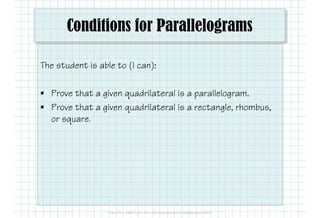 Conditions for Parallelograms
The student is able to (I can):
• Prove that a given quadrilateral is a parallelogram.
• Prove that a given quadrilateral is a rectangle, rhombus,
or square.