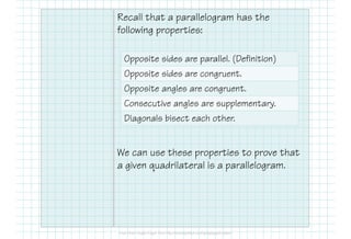 Recall that a parallelogram has the
following properties:
We can use these properties to prove that
a given quadrilateral is a parallelogram.
Opposite sides are parallel. (Definition)
Opposite sides are congruent.
Opposite angles are congruent.
Consecutive angles are supplementary.
Diagonals bisect each other.