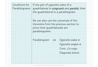 Conditions for
Parallelograms
If one pair of opposite sides of a
quadrilateral is congruentcongruentcongruentcongruent and parallelparallelparallelparallel, then
the quadrilateral is a parallelogram.
We can also use the converses of the
theorems from the previous section to
prove that quadrilaterals are
parallelograms.
Parallelogram ⇔ Opposite sides ≅
Opposite angles ≅
Cons. ∠s supp.
Diagonals bisect