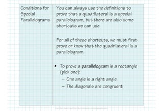 Conditions for
Special
Parallelograms
You can always use the definitions to
prove that a quadrilateral is a special
parallelogram, but there are also some
shortcuts we can use.
For all of these shortcuts, we must first
prove or know that the quadrilateral is a
parallelogram.
• To prove a parallelogramparallelogramparallelogramparallelogram is a rectangle
(pick one):
— One angle is a right angle
— The diagonals are congruent