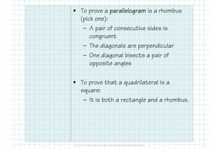 • To prove a parallelogramparallelogramparallelogramparallelogram is a rhombus
(pick one):
— A pair of consecutive sides is
congruent
— The diagonals are perpendicular
— One diagonal bisects a pair of
opposite angles
• To prove that a quadrilateral is a
square:
— It is both a rectangle and a rhombus.
