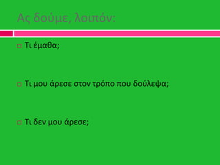 Ασ δοφμε, λοιπόν:
 Τι ζμακα;
 Τι μου άρεςε ςτον τρόπο που δοφλεψα;
 Τι δεν μου άρεςε;
 