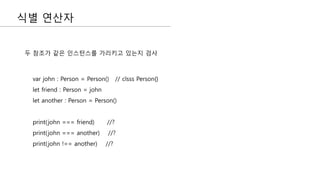 식별 연산자
두 참조가 같은 인스턴스를 가리키고 있는지 검사
var john : Person = Person() // clsss Person{}
let friend : Person = john
let another : Person = Person()
print(john === friend) //?
print(john === another) //?
print(john !== another) //?
 