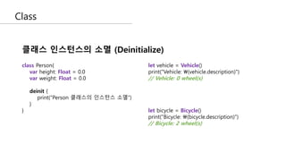 Class
클래스 인스턴스의 소멸 (Deinitialize)
let vehicle = Vehicle()
print("Vehicle: (vehicle.description)")
// Vehicle: 0 wheel(s)
let bicycle = Bicycle()
print("Bicycle: (bicycle.description)")
// Bicycle: 2 wheel(s)
class Person{
var height: Float = 0.0
var weight: Float = 0.0
deinit {
print(“Person 클래스의 인스턴스 소멸”)
}
}
 