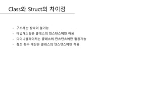 Class와 Struct의 차이점
- 구조체는 상속이 불가능
- 타입캐스팅은 클래스의 인스턴스에만 허용
- 디이니셜라이저는 클래스의 인스턴스에만 활용가능
- 참조 횟수 계산은 클래스의 인스턴스에만 적용
 