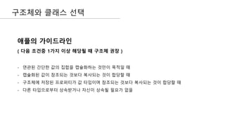 구조체와 클래스 선택
애플의 가이드라인
( 다음 조건중 1가지 이상 해당될 때 구조체 권장 )
- 연관된 간단한 값의 집합을 캡슐화하는 것만이 목적일 때
- 캡슐화된 값이 참조되는 것보다 복사되는 것이 합당할 때
- 구조체에 저장된 프로퍼티가 값 타입이며 참조되는 것보다 복사되는 것이 합당할 때
- 다른 타입으로부터 상속받거나 자신이 상속될 필요가 없을
 