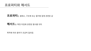 프로퍼티와 메서드
프로퍼티는 클래스, 구조체 또는 열거형 등에 관련된 값
메서드는 특정 타입에 관련된 함수를 의미
목적에 따라 용어가 조금씩 달라짐
 