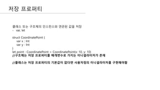 저장 프로퍼티
클래스 또는 구조체의 인스턴스와 연관된 값을 저장
- var, let
struct CoordinatePoint {
var x : Int
var y : Int
}
let point : CoordinatePoint = CoordinatePoint(x: 10, y: 10)
//구조체는 저장 프로퍼티를 매개변수로 가지는 이니셜라이저가 존재
//클래스는 저장 프로퍼티의 기본값이 없다면 사용자정의 이니셜라이저를 구현해야함
 