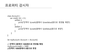 프로퍼티 감시자
class Account {
var credit: Int = 0 {
willSet {
print("잔액이 (credit)원에서 (newValue)원으로 변경될 예정")
}
didSet {
print("잔액이 (credit)원에서 (oldValue)원으로 변경")
}
}
}
let myAccount: Account = Account()
// 잔액이 0원에서 1000원으로 변경될 예정
myAccount.credit = 1000
//잔액이 1000원에서 0원으로 변경
 
