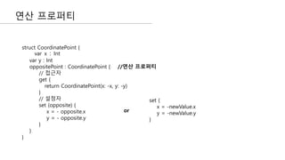 연산 프로퍼티
struct CoordinatePoint {
var x : Int
var y : Int
oppositePoint : CoordinatePoint { //연산 프로퍼티
// 접근자
get {
return CoordinatePoint(x: -x, y: -y)
}
// 설정자
set (opposite) {
x = - opposite.x
y = - opposite.y
}
}
}
set {
x = -newValue.x
y = -newValue.y
}
or
 