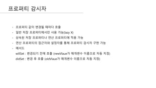 프로퍼티 감시자
- 프로퍼티 값이 변경될 때마다 호출
- 일반 저장 프로퍼티에서만 사용 가능(lazy X)
- 상속된 저장 프로퍼티나 연산 프로퍼티에 적용 가능
- 연산 프로퍼티의 접근자와 설정자를 통해 프로퍼티 감시자 구현 가능
- 메서드
willSet : 변경되기 전에 호출 (newVlaue가 매개변수 이름으로 자동 지정)
didSet : 변경 후 호출 (oldVlaue가 매개변수 이름으로 자동 지정)
 