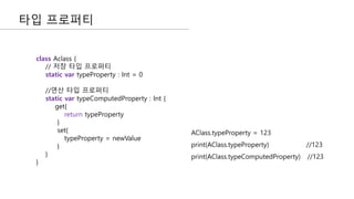 타입 프로퍼티
class Aclass {
// 저장 타입 프로퍼티
static var typeProperty : Int = 0
//연산 타입 프로퍼티
static var typeComputedProperty : Int {
get{
return typeProperty
}
set{
typeProperty = newValue
}
}
}
AClass.typeProperty = 123
print(AClass.typeProperty) //123
print(AClass.typeComputedProperty) //123
 