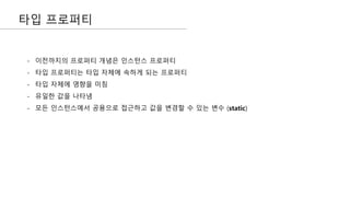 타입 프로퍼티
- 이전까지의 프로퍼티 개념은 인스턴스 프로퍼티
- 타입 프로퍼티는 타입 자체에 속하게 되는 프로퍼티
- 타입 자체에 영향을 미침
- 유일한 값을 나타냄
- 모든 인스턴스에서 공용으로 접근하고 값을 변경할 수 있는 변수 (static)
 