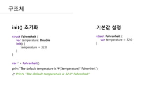 구조체
struct Fahrenheit {
var temperature: Double
init() {
temperature = 32.0
}
}
struct Fahrenheit {
var temperature = 32.0
}
init() 초기화 기본값 설정
var f = Fahrenheit()
print("The default temperature is (f.temperature)° Fahrenheit")
// Prints "The default temperature is 32.0° Fahrenheit"
 