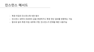 인스턴스 메서드
- 특정 타입의 인스턴스에 속한 함수
- 인스턴스 내부의 프로퍼티 값을 변경하거나 특정 연산 결과를 반환하는 기능
- 함수와 달리 특정 타입 내부에 구현, 인스턴스가 존재할 때만 사용가능
 