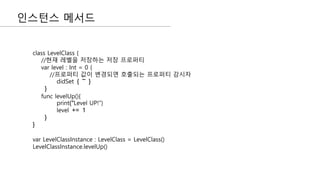 인스턴스 메서드
class LevelClass {
//현재 레벨을 저장하는 저장 프로퍼티
var level : Int = 0 {
//프로퍼티 값이 변경되면 호출되는 프로퍼티 감시자
didSet { ~ }
}
func levelUp(){
print("Level UP!")
level += 1
}
}
var LevelClassInstance : LevelClass = LevelClass()
LevelClassInstance.levelUp()
 