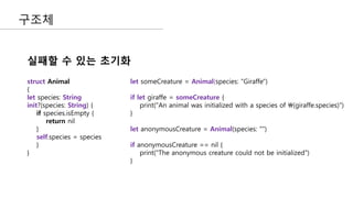구조체
실패할 수 있는 초기화
struct Animal
{
let species: String
init?(species: String) {
if species.isEmpty {
return nil
}
self.species = species
}
}
let someCreature = Animal(species: "Giraffe")
if let giraffe = someCreature {
print("An animal was initialized with a species of (giraffe.species)")
}
let anonymousCreature = Animal(species: "")
if anonymousCreature == nil {
print("The anonymous creature could not be initialized")
}
 