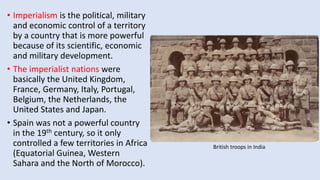 • Imperialism is the political, military
and economic control of a territory
by a country that is more powerful
because of its scientific, economic
and military development.
• The imperialist nations were
basically the United Kingdom,
France, Germany, Italy, Portugal,
Belgium, the Netherlands, the
United States and Japan.
• Spain was not a powerful country
in the 19th century, so it only
controlled a few territories in Africa
(Equatorial Guinea, Western
Sahara and the North of Morocco).
British troops in India
 