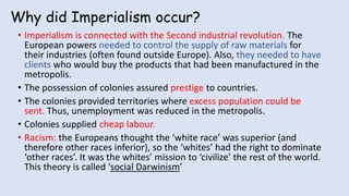Why did Imperialism occur?
• Imperialism is connected with the Second industrial revolution. The
European powers needed to control the supply of raw materials for
their industries (often found outside Europe). Also, they needed to have
clients who would buy the products that had been manufactured in the
metropolis.
• The possession of colonies assured prestige to countries.
• The colonies provided territories where excess population could be
sent. Thus, unemployment was reduced in the metropolis.
• Colonies supplied cheap labour.
• Racism: the Europeans thought the ‘white race’ was superior (and
therefore other races inferior), so the ‘whites’ had the right to dominate
‘other races’. It was the whites’ mission to ‘civilize’ the rest of the world.
This theory is called ‘social Darwinism’
 