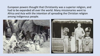 European powers thought that Christianity was a superior religion, and
had to be expanded all over the world. Many missionaries went to
Africa and Asia with the intention of spreading the Christian religion
among indigenous people.
 