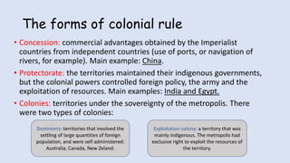 The forms of colonial rule
• Concession: commercial advantages obtained by the Imperialist
countries from independent countries (use of ports, or navigation of
rivers, for example). Main example: China.
• Protectorate: the territories maintained their indigenous governments,
but the colonial powers controlled foreign policy, the army and the
exploitation of resources. Main examples: India and Egypt.
• Colonies: territories under the sovereignty of the metropolis. There
were two types of colonies:
Dominions: territories that involved the
settling of large quantities of foreign
population, and were self administered:
Australia, Canada, New Zeland.
Exploitation colony: a territory that was
mainly indigenous. The metropolis had
exclusive right to exploit the resources of
the territory.
 