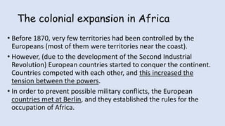 The colonial expansion in Africa
• Before 1870, very few territories had been controlled by the
Europeans (most of them were territories near the coast).
• However, (due to the development of the Second Industrial
Revolution) European countries started to conquer the continent.
Countries competed with each other, and this increased the
tension between the powers.
• In order to prevent possible military conflicts, the European
countries met at Berlin, and they established the rules for the
occupation of Africa.
 