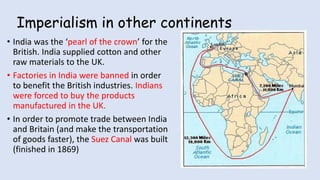 Imperialism in other continents
• India was the ‘pearl of the crown’ for the
British. India supplied cotton and other
raw materials to the UK.
• Factories in India were banned in order
to benefit the British industries. Indians
were forced to buy the products
manufactured in the UK.
• In order to promote trade between India
and Britain (and make the transportation
of goods faster), the Suez Canal was built
(finished in 1869)
 