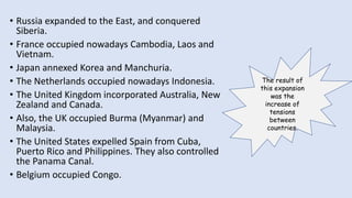 • Russia expanded to the East, and conquered
Siberia.
• France occupied nowadays Cambodia, Laos and
Vietnam.
• Japan annexed Korea and Manchuria.
• The Netherlands occupied nowadays Indonesia.
• The United Kingdom incorporated Australia, New
Zealand and Canada.
• Also, the UK occupied Burma (Myanmar) and
Malaysia.
• The United States expelled Spain from Cuba,
Puerto Rico and Philippines. They also controlled
the Panama Canal.
• Belgium occupied Congo.
The result of
this expansion
was the
increase of
tensions
between
countries.
 