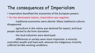 The consequences of Imperialism
• Imperialism benefited the economies of the European powers.
• For the dominated nations, imperialism was negative:
- traditional economies were altered. Many traditional cultures
disappeared.
- agriculture in the colony was destined for export, and local
people started to die from starvation.
- the local industries were destroyed.
- differences in society were more important: a minority
controlled wealth and lived well, whereas the indigenous minority
suffered terrible working conditions.
 