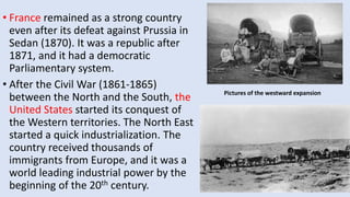 • France remained as a strong country
even after its defeat against Prussia in
Sedan (1870). It was a republic after
1871, and it had a democratic
Parliamentary system.
• After the Civil War (1861-1865)
between the North and the South, the
United States started its conquest of
the Western territories. The North East
started a quick industrialization. The
country received thousands of
immigrants from Europe, and it was a
world leading industrial power by the
beginning of the 20th century.
Pictures of the westward expansion
 
