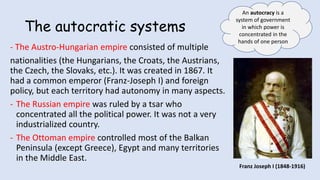 The autocratic systems
- The Austro-Hungarian empire consisted of multiple
nationalities (the Hungarians, the Croats, the Austrians,
the Czech, the Slovaks, etc.). It was created in 1867. It
had a common emperor (Franz-Joseph I) and foreign
policy, but each territory had autonomy in many aspects.
- The Russian empire was ruled by a tsar who
concentrated all the political power. It was not a very
industrialized country.
- The Ottoman empire controlled most of the Balkan
Peninsula (except Greece), Egypt and many territories
in the Middle East.
An autocracy is a
system of government
in which power is
concentrated in the
hands of one person
Franz Joseph I (1848-1916)
 