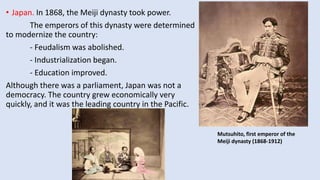 • Japan. In 1868, the Meiji dynasty took power.
The emperors of this dynasty were determined
to modernize the country:
- Feudalism was abolished.
- Industrialization began.
- Education improved.
Although there was a parliament, Japan was not a
democracy. The country grew economically very
quickly, and it was the leading country in the Pacific.
Mutsuhito, first emperor of the
Meiji dynasty (1868-1912)
 