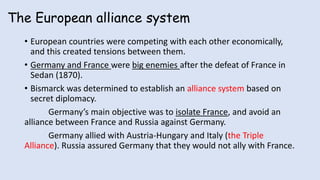 The European alliance system
• European countries were competing with each other economically,
and this created tensions between them.
• Germany and France were big enemies after the defeat of France in
Sedan (1870).
• Bismarck was determined to establish an alliance system based on
secret diplomacy.
Germany’s main objective was to isolate France, and avoid an
alliance between France and Russia against Germany.
Germany allied with Austria-Hungary and Italy (the Triple
Alliance). Russia assured Germany that they would not ally with France.
 