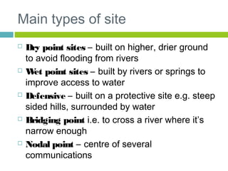 Main types of site
 Dry point sites – built on higher, drier ground
to avoid flooding from rivers
 Wet point sites – built by rivers or springs to
improve access to water
 Defensive – built on a protective site e.g. steep
sided hills, surrounded by water
 Bridging point i.e. to cross a river where it’s
narrow enough
 Nodal point – centre of several
communications
 