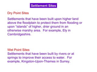 Dry Point Sites
Settlements that have been built upon higher land
above the floodplain to protect them from flooding or
upon “islands” of higher, drier ground in an
otherwise marshy area. For example, Ely in
Cambridgeshire.
Wet Point Sites
Settlements that have been built by rivers or at
springs to improve their access to water. For
example, Kingston-Upon-Thames in Surrey.
Settlement Sites
 