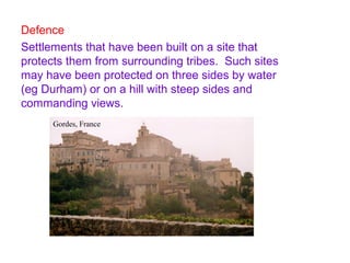 Defence
Settlements that have been built on a site that
protects them from surrounding tribes. Such sites
may have been protected on three sides by water
(eg Durham) or on a hill with steep sides and
commanding views.
Gordes, France
 