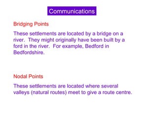 Bridging Points
These settlements are located by a bridge on a
river. They might originally have been built by a
ford in the river. For example, Bedford in
Bedfordshire.
Nodal Points
These settlements are located where several
valleys (natural routes) meet to give a route centre.
Communications
 
