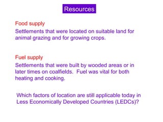 Food supply
Settlements that were located on suitable land for
animal grazing and for growing crops.
Fuel supply
Settlements that were built by wooded areas or in
later times on coalfields. Fuel was vital for both
heating and cooking.
Which factors of location are still applicable today in
Less Economically Developed Countries (LEDCs)?
Resources
 