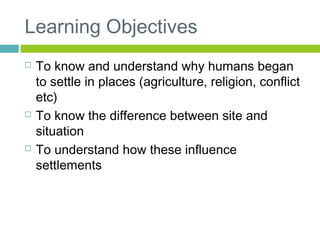 Learning Objectives
 To know and understand why humans began
to settle in places (agriculture, religion, conflict
etc)
 To know the difference between site and
situation
 To understand how these influence
settlements
 