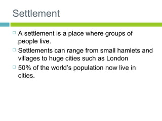 Settlement
 A settlement is a place where groups of
people live.
 Settlements can range from small hamlets and
villages to huge cities such as London
 50% of the world’s population now live in
cities.
 