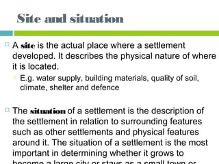 Site and situation
 A site is the actual place where a settlement
developed. It describes the physical nature of where
it is located.
 E.g. water supply, building materials, quality of soil,
climate, shelter and defence 
 The situation of a settlement is the description of
the settlement in relation to surrounding features
such as other settlements and physical features
around it. The situation of a settlement is the most
important in determining whether it grows to
 