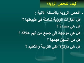 ‫الرؤية؟‬ ‫تفحص‬ ‫كيف‬
-‫اآلتية‬ ‫باألسئلة‬ ‫الرؤية‬ ‫افحص‬:
‫؟‬ ‫طبيعتها‬ ‫في‬ ‫شاملة‬ ‫الرؤية‬ ‫عبارات‬ ‫هل‬
‫؟‬ ‫محددة‬ ‫هي‬ ‫هل‬
‫؟‬ ‫عالقة‬ ‫لهم‬ ‫من‬ ‫جميع‬ ‫إلى‬ ‫موجهة‬ ‫هي‬ ‫هل‬
‫؟‬ ‫فهمها‬ ‫السهل‬ ‫من‬ ‫هل‬
‫؟‬ ‫والتعليم‬ ‫التربية‬ ‫على‬ ‫مركزة‬ ‫هي‬ ‫هل‬
 